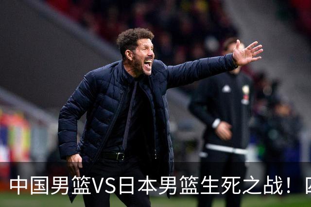 中国男篮VS日本男篮生死之战！四大利好助力男篮，警惕潜在隐患
