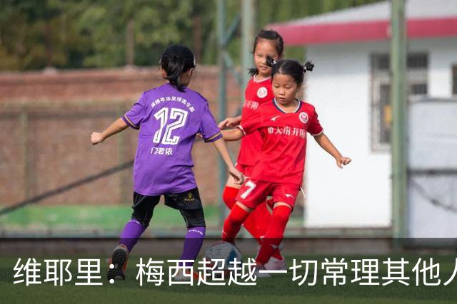 维耶里：梅西超越一切常理其他人没法比 批评安帅的人什么都不懂